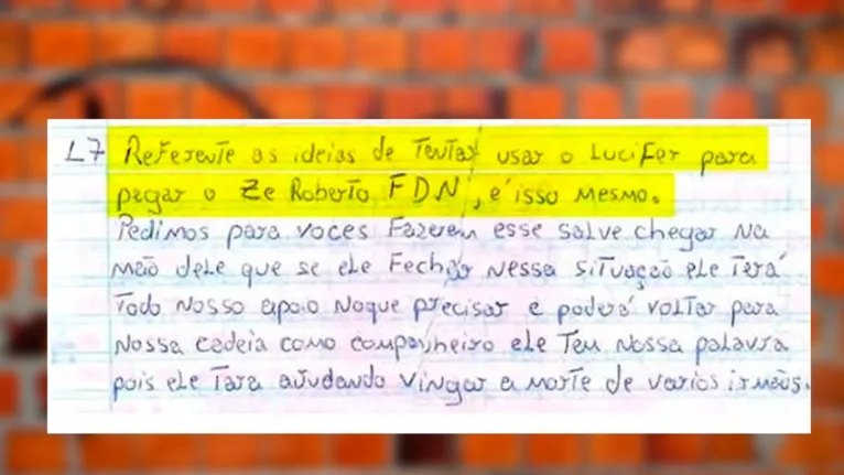 “Referente às ideias de tentar usar o Lúcifer para pegar o Zé Roberto FDN, é isso mesmo. Pedimos para vocês fazerem esse salve [comunicado] chegar na meta [cela] dele que, se ele fecha nessa situação, ele terá todo nosso apoio no que precisar e poderá voltar para nossa cadeia como companheiro. Ele tem nossa palavra, pois ele tava ajudando vingar a morte de vários irmãos”